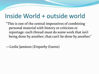 Inside World + outside world
“This is one of the central imperatives of combining
personal material with history or criticism or
reportage: each thread must do some work that isn’t
being done by another; that can’t be done by another.”
—Leslie Jamison (Empathy Exams)
 