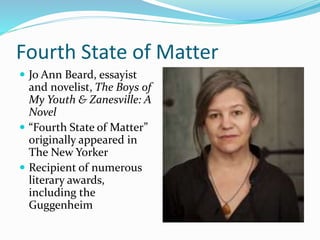 Fourth State of Matter
 Jo Ann Beard, essayist
and novelist, The Boys of
My Youth & Zanesville: A
Novel
 “Fourth State of Matter”
originally appeared in
The New Yorker
 Recipient of numerous
literary awards,
including the
Guggenheim
 