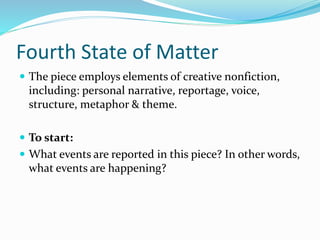 Fourth State of Matter
 The piece employs elements of creative nonfiction,
including: personal narrative, reportage, voice,
structure, metaphor & theme.
 To start:
 What events are reported in this piece? In other words,
what events are happening?
 