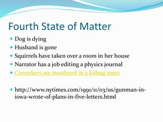Fourth State of Matter
 Dog is dying
 Husband is gone
 Squirrels have taken over a room in her house
 Narrator has a job editing a physics journal
 Coworkers are murdered in a killing spree
 http://www.nytimes.com/1991/11/03/us/gunman-in-
iowa-wrote-of-plans-in-five-letters.html
 