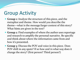 Group Activity
 Group 1: Analyze the structure of this piece, and the
metaphor and theme. How would you describe the
theme—what is the message/larger context of this story?
What hints are given in the text?
 Group 2: Find examples of where the author uses reportage
and research to amplify the personal narrative. Be specific
and think about where the information came from and
how it’s presented.
 Group 3: Discuss the POV and voice in this piece. Does
POV shift in any spots? If so how and in what way does it
change the story? (first person? Third person?)
 