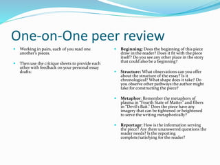 One-on-One peer review
 Working in pairs, each of you read one
another’s pieces.
 Then use the critique sheets to provide each
other with feedback on your personal essay
drafts:
 Beginning: Does the beginning of this piece
draw in the reader? Does it fit with the piece
itself? Do you see any other place in the story
that could also be a beginning?
 Structure: What observations can you offer
about the structure of the essay? Is it
chronological? What shape does it take? Do
you observe other pathways the author might
take for constructing the piece?
 Metaphor: Remember the metaphors of
plasma in “Fourth State of Matter” and fibers
in “Devil's Bait.” Does the piece have any
imagery that can be tightened or heightened
to serve the writing metaphorically?
 Reportage: How is the information serving
the piece? Are there unanswered questions the
reader needs? Is the reporting
complete/satisfying for the reader?
 