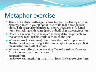 Metaphor exercise
 Think of an object with significance to you—preferably one that
already appears in your piece or that could play a role in your
piece. Think: security blanket, talisman, treasured gift, hated
item. Something with value (good or bad) that is a concrete item.
 Describe the object with as much sensory detail as possible so
that anyone reading this would recognize the item.
 Write a scene (a short one) that shows the item’s importance.
Maybe it’s when you first got the item, maybe it’s when you first
realized how important it was.
 Write a short reflection on its value. Try to be subtle. Don’t say
“this item matters to me because...”
—adapted from
http://www.unm.edu/~gmartin/handouts/six%20exercises.htm
 