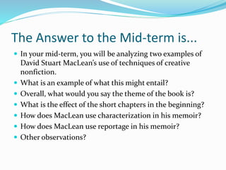 The Answer to the Mid-term is...
 In your mid-term, you will be analyzing two examples of
David Stuart MacLean’s use of techniques of creative
nonfiction.
 What is an example of what this might entail?
 Overall, what would you say the theme of the book is?
 What is the effect of the short chapters in the beginning?
 How does MacLean use characterization in his memoir?
 How does MacLean use reportage in his memoir?
 Other observations?
 