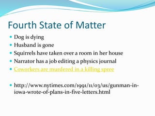 Fourth State of Matter
 Dog is dying
 Husband is gone
 Squirrels have taken over a room in her house
 Narrator has a job editing a physics journal
 Coworkers are murdered in a killing spree
 http://www.nytimes.com/1991/11/03/us/gunman-in-
iowa-wrote-of-plans-in-five-letters.html
 