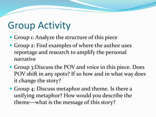 Group Activity
 Group 1: Analyze the structure of this piece
 Group 2: Find examples of where the author uses
reportage and research to amplify the personal
narrative
 Group 3:Discuss the POV and voice in this piece. Does
POV shift in any spots? If so how and in what way does
it change the story?
 Group 4: Discuss metaphor and theme. Is there a
unifying metaphor? How would you describe the
theme—what is the message of this story?
 