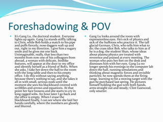 Foreshadowing & POV
 It’s Gang Lu, the doctoral student. Everyone
lights up again. Gang Lu stands stiffly talking
to Chris, while Bob holds a match to his pipe
and puffs fiercely; nose daggers waft up and
out, right in my direction. I give him a sugary
smile and he gives me one back.
Unimaginable, really, that less than two
months from now one of his colleagues from
abroad, a woman with delicate, birdlike
features, will appear at the door to my office
and identify herself as a friend of Bob’s. When
she asks, I take her down the hall to the room
with the long table and then to his empty
office. I do this without saying anything,
because there’s nothing to say, and she takes it
all in with small, serious nods until the
moment she sees his blackboard covered with
scribbles and arrows and equations. At that
point her face loosens and she starts to cry in
long ragged sobs. An hour later I go back and
the office is empty. When I erase the
blackboard finally, I can see where she laid her
hands carefully, where the numbers are ghostly
and blurred.
 Gang Lu looks around the room with
expressionless eyes. He’s sick of physics and
sick of the buffoons who practice it. The tall
glacial German, Chris, who tells him what to
do; the crass idiot Bob, who talks to him as if
he is a dog; the student Shan, whose ideas
about plasma physics are treated with
reverence and praised at every meeting. The
woman who puts her feet on the desk and
dismisses him with her eyes. Gang Lu no
longer spends his evenings in the computer lab
down the hall, running simulations and
thinking about magnetic forces and invisible
particles; he now spends them at the firing
range, learning to hit a moving target with the
gun he purchased last spring. He pictures
himself holding the gun with both hands,
arms straight out and steady; Clint Eastwood,
only smarter.
 