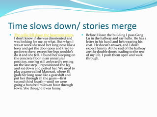 Time slows down/ stories merge
 The collie fell down the basement stairs.
I don’t know if she was disoriented and
was looking for me, or what. But when I
was at work she used her long nose like a
lever and got the door open and tried to
go down there, except her legs wouldn’t
do it and she fell. I found her sleeping on
the concrete floor in an unnatural
position, one leg still awkwardly resting
on the last step. I repositioned the leg
and sat down and petted her. We used to
play a game called Maserati, where I’d
grab her long nose like a gearshift and
put her through all the gears—first
second third fourth—until we were
going a hundred miles an hour through
town. She thought it was funny.
 Before I leave the building I pass Gang
Lu in the hallway and say hello. He has a
letter in his hand and he’s wearing his
coat. He doesn’t answer, and I don’t
expect him to. At the end of the hallway
are the double doors leading to the rest
of my life. I push them open and walk
through.
 