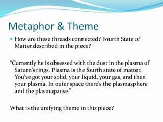 Metaphor & Theme
 How are these threads connected? Fourth State of
Matter described in the piece?
“Currently he is obsessed with the dust in the plasma of
Saturn’s rings. Plasma is the fourth state of matter.
You’ve got your solid, your liquid, your gas, and then
your plasma. In outer space there’s the plasmasphere
and the plasmapause.”
What is the unifying theme in this piece?
 