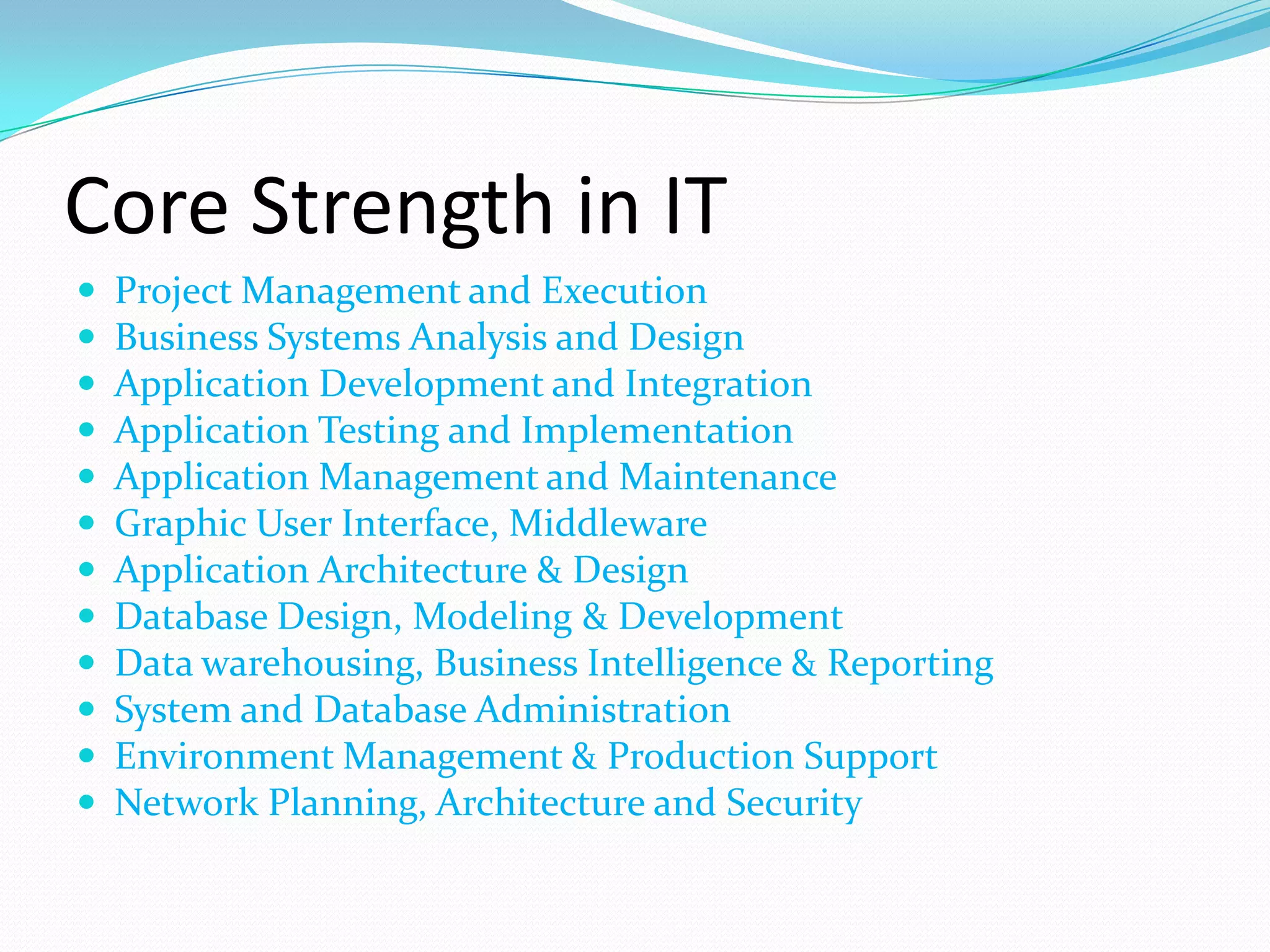Core Strength in IT
   Project Management and Execution
   Business Systems Analysis and Design
   Application Development and Integration
   Application Testing and Implementation
   Application Management and Maintenance
   Graphic User Interface, Middleware
   Application Architecture & Design
   Database Design, Modeling & Development
   Data warehousing, Business Intelligence & Reporting
   System and Database Administration
   Environment Management & Production Support
   Network Planning, Architecture and Security
 