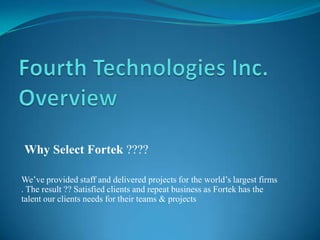 Why Select Fortek ????
We’ve provided staff and delivered projects for the world’s largest firms
. The result ?? Satisfied clients and repeat business as Fortek has the
talent our clients needs for their teams & projects
 
