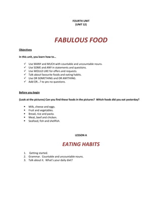 FOURTH UNIT
(UNIT 12)
FABULOUS FOOD
Objectives
In this unit, you learn how to…
 Use MANY and MUCH with countable and uncountable nouns.
 Use SOME and ANY in statements and questions.
 Use WOULD LIKE for offers and requests.
 Talk about favourite foods and eating habits.
 Use OR SOMETHING and OR ANYTHING.
 Add OR...? to yes-no questions.
Before you begin
(Look at the pictures) Can you find these foods in the pictures? Which foods did you eat yesterday?
 Milk, cheese and eggs.
 Fruit and vegetables.
 Bread, rice and pasta.
 Meat, beef and chicken.
 Seafood, fish and shellfish.
LESSON A
EATING HABITS
1. Getting started.
2. Grammar. Countable and uncountable nouns.
3. Talk about it. What’s your daily diet?
 