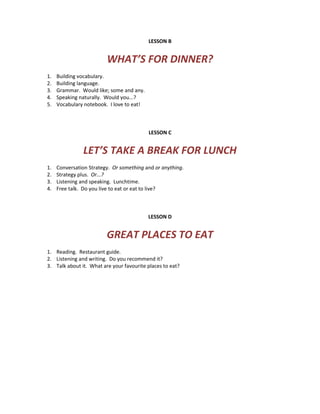 LESSON B
WHAT’S FOR DINNER?
1. Building vocabulary.
2. Building language.
3. Grammar. Would like; some and any.
4. Speaking naturally. Would you...?
5. Vocabulary notebook. I love to eat!
LESSON C
LET’S TAKE A BREAK FOR LUNCH
1. Conversation Strategy. Or something and or anything.
2. Strategy plus. Or...?
3. Listening and speaking. Lunchtime.
4. Free talk. Do you live to eat or eat to live?
LESSON D
GREAT PLACES TO EAT
1. Reading. Restaurant guide.
2. Listening and writing. Do you recommend it?
3. Talk about it. What are your favourite places to eat?
 