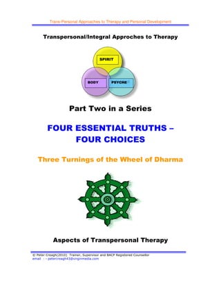Trans-Personal Approaches to Therapy and Personal Development
© Peter Creagh(2010) Trainer, Supervisor and BACP Registered Counsellor
email : - petercreagh43@virginmedia.com
Transpersonal/Integral Approches to Therapy
Part Two in a Series
FOUR ESSENTIAL TRUTHS –
FOUR CHOICES
Three Turnings of the Wheel of Dharma
Aspects of Transpersonal Therapy
SPIRIT
BODY PSYCHE
 