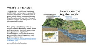 What’s in it for Me?
Knowing where karst features are located
could help city and town planners, as well as
individual landowners, to make decisions on
where to build houses and other structures.
This information could save cities thousand
of dollars in repairs to buildings that are built
on unstable karst terrain.
Karst springs supply drinking water to
millions of people. Knowledge of karst terrain
and the movement of water in underground
drainage systems is important for
maintaining good quality and safe drinking
water. Pollution of ground water is a major
problem in karst terrain.
http://www.nature.nps.gov/geology/usgsnps
/cave/karst.html
www.publicdomainphotos.com
 