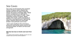 Sea Caves
Sea caves are formed by the constant
action of waves which attacks the
weaker portions of rocks lining the
shores of oceans and large lakes. Wave
action compresses air and exerts
pressure in the cracks of rocks. After
repeated crashes of waves. Water
surges into cracks, joints and faults in
the rock, causing pressure. Retreating
water releases pressure and drags
broken rock particles out to sea.
Such caves testify to the enormous
pressures exerted by waves and to the
corrosive power of wave-carried sand
and gravel.
Mourtos Sea Cave on Greek coast seen from
sea.
http://www.123rf.com/photo_2837168_mourtos-sea-cave-
on-greek-coast-seen-from-sea.html?pdetail=1
 