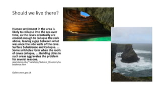 Should we live there?
Human settlement in the area is
likely to collapse into the sea over
time, as the caves eventually are
eroded enough to collapse the rock
above, leaving a gap between what
was once the side walls of the cave.
Surface Subsidence and Collapse. ...
Some sinkholes form when the roofs
of caves collapse, ... Building cities in
such areas aggravates the problem
for several reasons.
ww.tulane.edu/~sanelson/Natural_Disasters/su
bsidence.htm
Gallery.nen.gov.uk
 