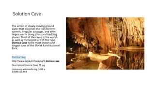 Solution Cave
The action of slowly moving ground
water that dissolves the rock to form
tunnels, irregular passages, and even
large caverns along joints and bedding
planes. Most of the caves in the world-
as well as the largest-are of this type.
Domica Cave is the most known and
longest cave of the Slovak Karst National
Park.
Domica Cave
http://www.ssj.sk/en/jaskyna/7-domica-cave
Description Domica Cave 22.jpg
commons.wikimedia.org 3456 x
23044169.4KB
 