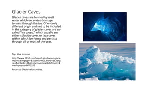 Glacier Caves
Glacier caves are formed by melt
water which excavates drainage
tunnels through the ice. Of entirely
different origin and not to be included
in the category of glacier caves are so-
called "ice caves," which usually are
either solution caves or lava caves
within which ice forms and persists
through all or most of the year.
Top: blue ice cave
http://www.123rf.com/search.php?word=glacie
r+caves&imgtype=&Submit=+&t_word=&t_lang
=en&orderby=0&sti=mgvkuqmnwtkdsflmum|&
mediapopup=6070282
Antarctic Glacier with cavities.
 