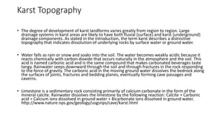 Karst Topography
• The degree of development of karst landforms varies greatly from region to region. Large
drainage systems in karst areas are likely to have both fluvial (surface) and karst (underground)
drainage components. As stated in the introduction, the term karst describes a distinctive
topography that indicates dissolution of underlying rocks by surface water or ground water.
• Water falls as rain or snow and soaks into the soil. The water becomes weakly acidic because it
reacts chemically with carbon dioxide that occurs naturally in the atmosphere and the soil. This
acid is named carbonic acid and is the same compound that makes carbonated beverages taste
tangy. Rainwater seeps downward through the soil and through fractures in the rock responding
to the force of gravity. The carbonic acid in the moving ground water dissolves the bedrock along
the surfaces of joints, fractures and bedding planes, eventually forming cave passages and
caverns.
• Limestone is a sedimentary rock consisting primarily of calcium carbonate in the form of the
mineral calcite. Rainwater dissolves the limestone by the following reaction: Calcite + Carbonic
acid = Calcium ions dissolved in ground water + Bicarbonate ions dissolved in ground water.
http://www.nature.nps.gov/geology/usgsnps/cave/karst.html
 