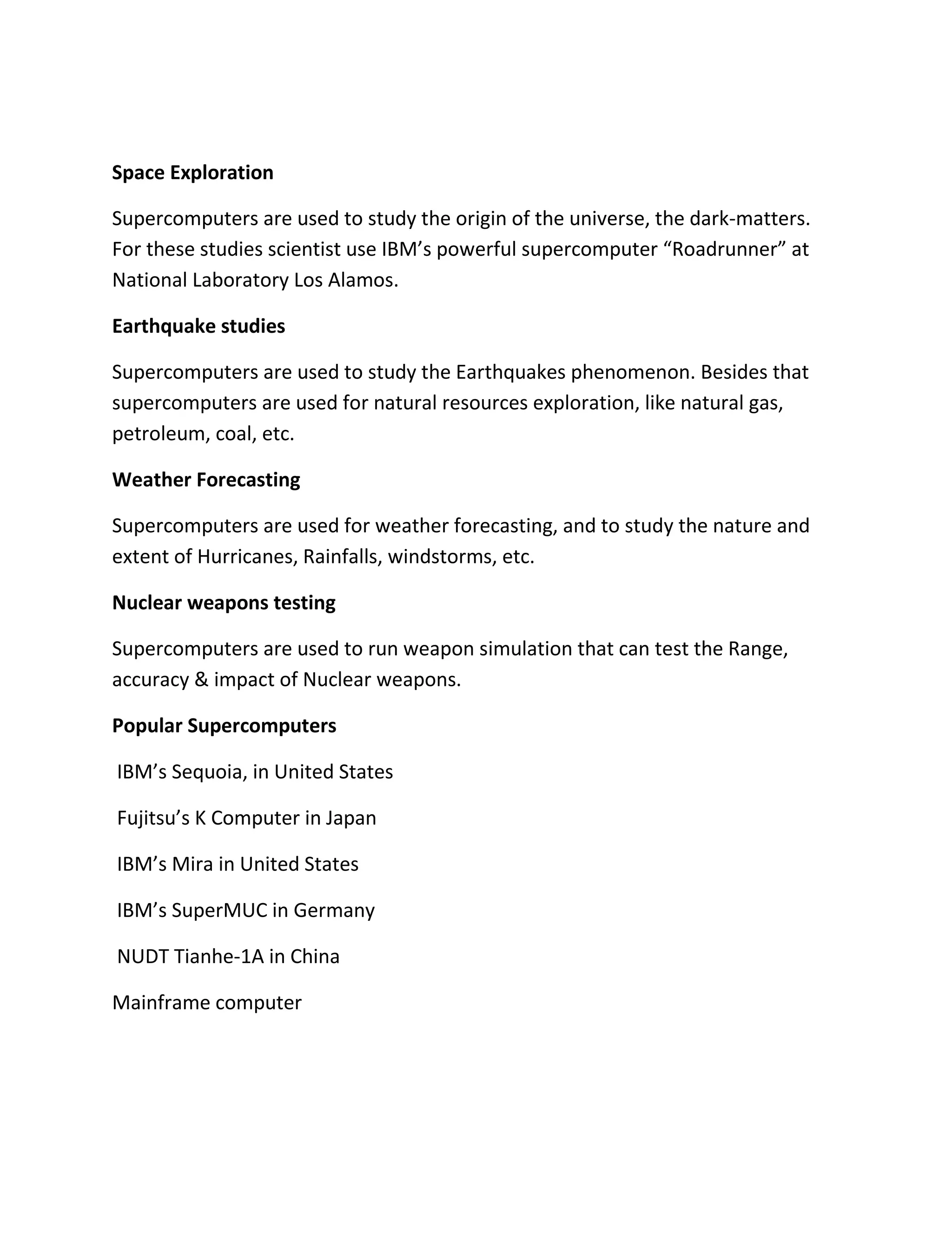 Space Exploration
Supercomputers are used to study the origin of the universe, the dark-matters.
For these studies scientist use IBM’s powerful supercomputer “Roadrunner” at
National Laboratory Los Alamos.
Earthquake studies
Supercomputers are used to study the Earthquakes phenomenon. Besides that
supercomputers are used for natural resources exploration, like natural gas,
petroleum, coal, etc.
Weather Forecasting
Supercomputers are used for weather forecasting, and to study the nature and
extent of Hurricanes, Rainfalls, windstorms, etc.
Nuclear weapons testing
Supercomputers are used to run weapon simulation that can test the Range,
accuracy & impact of Nuclear weapons.
Popular Supercomputers
IBM’s Sequoia, in United States
Fujitsu’s K Computer in Japan
IBM’s Mira in United States
IBM’s SuperMUC in Germany
NUDT Tianhe-1A in China
Mainframe computer
 