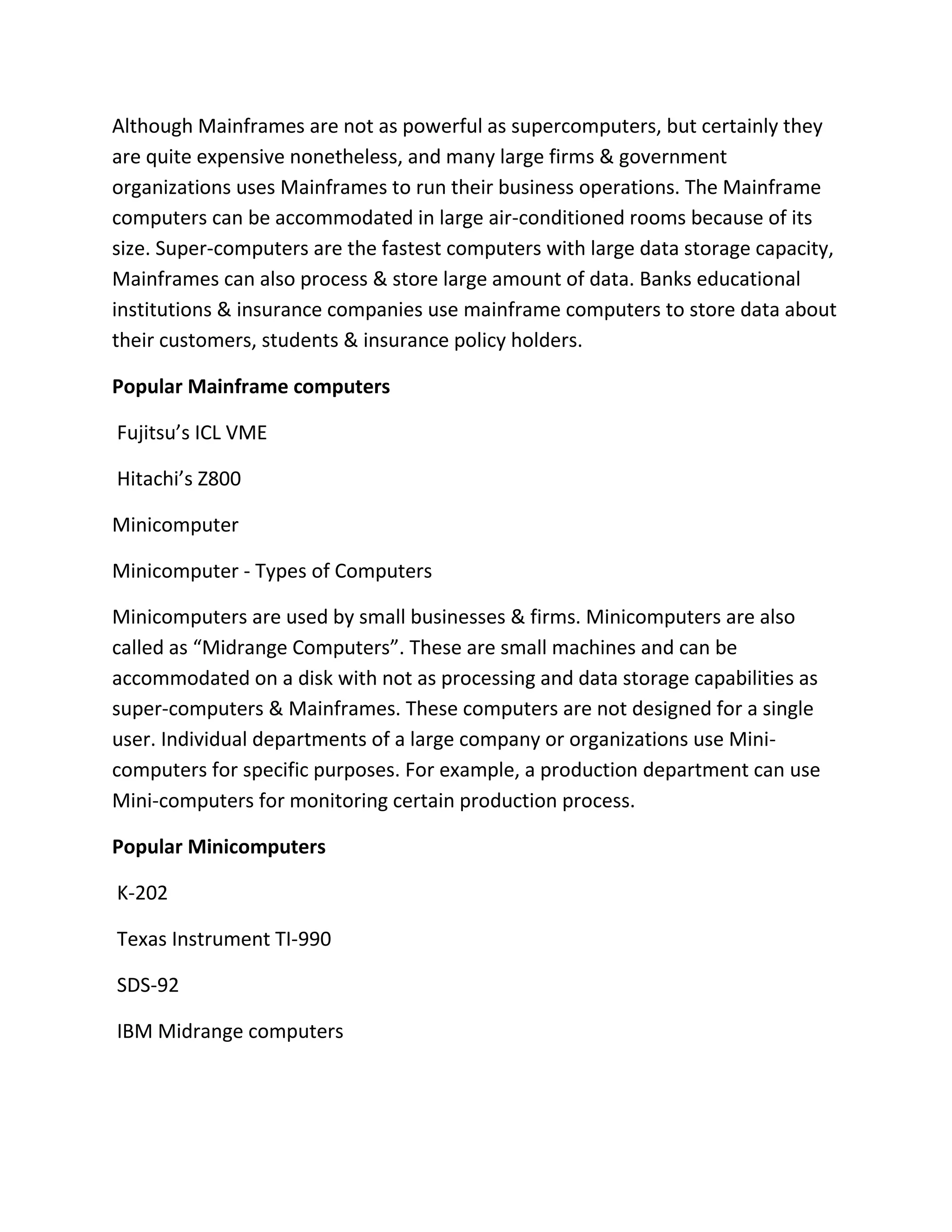 Although Mainframes are not as powerful as supercomputers, but certainly they
are quite expensive nonetheless, and many large firms & government
organizations uses Mainframes to run their business operations. The Mainframe
computers can be accommodated in large air-conditioned rooms because of its
size. Super-computers are the fastest computers with large data storage capacity,
Mainframes can also process & store large amount of data. Banks educational
institutions & insurance companies use mainframe computers to store data about
their customers, students & insurance policy holders.
Popular Mainframe computers
Fujitsu’s ICL VME
Hitachi’s Z800
Minicomputer
Minicomputer - Types of Computers
Minicomputers are used by small businesses & firms. Minicomputers are also
called as “Midrange Computers”. These are small machines and can be
accommodated on a disk with not as processing and data storage capabilities as
super-computers & Mainframes. These computers are not designed for a single
user. Individual departments of a large company or organizations use Mini-
computers for specific purposes. For example, a production department can use
Mini-computers for monitoring certain production process.
Popular Minicomputers
K-202
Texas Instrument TI-990
SDS-92
IBM Midrange computers
 