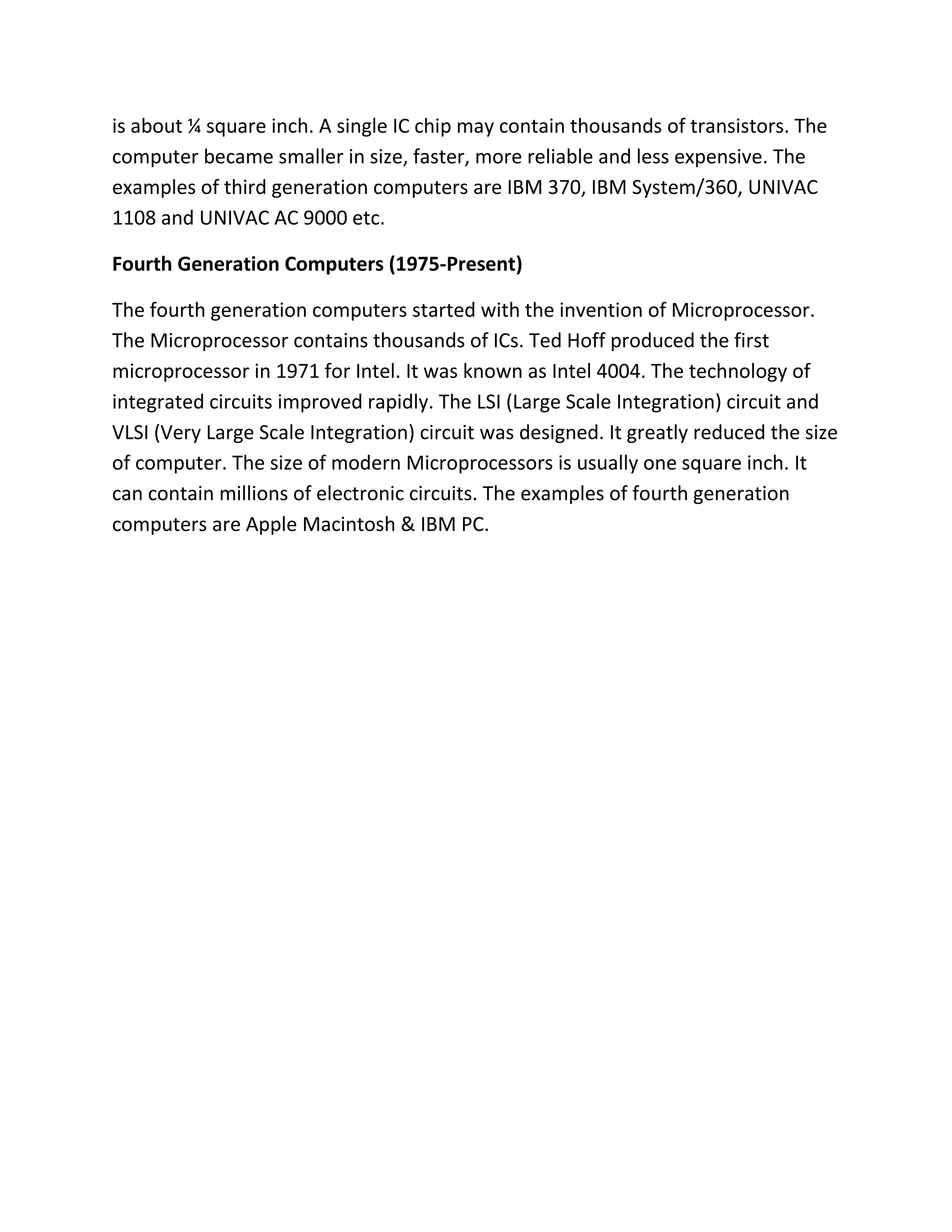 is about ¼ square inch. A single IC chip may contain thousands of transistors. The
computer became smaller in size, faster, more reliable and less expensive. The
examples of third generation computers are IBM 370, IBM System/360, UNIVAC
1108 and UNIVAC AC 9000 etc.
Fourth Generation Computers (1975-Present)
The fourth generation computers started with the invention of Microprocessor.
The Microprocessor contains thousands of ICs. Ted Hoff produced the first
microprocessor in 1971 for Intel. It was known as Intel 4004. The technology of
integrated circuits improved rapidly. The LSI (Large Scale Integration) circuit and
VLSI (Very Large Scale Integration) circuit was designed. It greatly reduced the size
of computer. The size of modern Microprocessors is usually one square inch. It
can contain millions of electronic circuits. The examples of fourth generation
computers are Apple Macintosh & IBM PC.
 