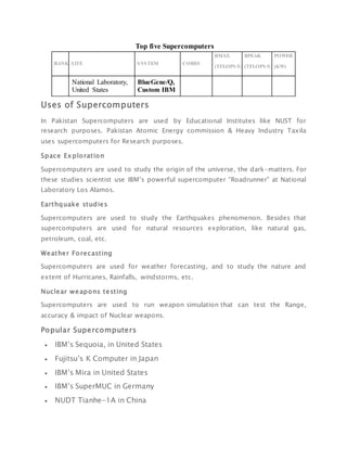 Top five Supercomputers
RANK SITE SYSTEM CORES
RMAX
(TFLOPS/S)
RPEAK
(TFLOPS/S)
POWER
(KW)
National Laboratory,
United States
BlueGene/Q,
Custom IBM
Uses of Supercomputers
In Pakistan Supercomputers are used by Educational Institutes like NUST for
research purposes. Pakistan Atomic Energy commission & Heavy Industry Taxila
uses supercomputers for Research purposes.
Space Exploration
Supercomputers are used to study the origin of the universe, the dark-matters. For
these studies scientist use IBM’s powerful supercomputer “Roadrunner” at National
Laboratory Los Alamos.
Earthquake studies
Supercomputers are used to study the Earthquakes phenomenon. Besides that
supercomputers are used for natural resources exploration, like natural gas,
petroleum, coal, etc.
Weather Forecasting
Supercomputers are used for weather forecasting, and to study the nature and
extent of Hurricanes, Rainfalls, windstorms, etc.
Nuclear weapons testing
Supercomputers are used to run weapon simulation that can test the Range,
accuracy & impact of Nuclear weapons.
Popular Supercomputers
 IBM’s Sequoia, in United States
 Fujitsu’s K Computer in Japan
 IBM’s Mira in United States
 IBM’s SuperMUC in Germany
 NUDT Tianhe-1A in China
 