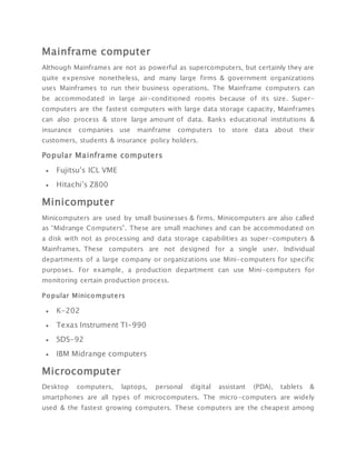 Mainframe computer
Although Mainframes are not as powerful as supercomputers, but certainly they are
quite expensive nonetheless, and many large firms & government organizations
uses Mainframes to run their business operations. The Mainframe computers can
be accommodated in large air-conditioned rooms because of its size. Super-
computers are the fastest computers with large data storage capacity, Mainframes
can also process & store large amount of data. Banks educational institutions &
insurance companies use mainframe computers to store data about their
customers, students & insurance policy holders.
Popular Mainframe computers
 Fujitsu’s ICL VME
 Hitachi’s Z800
Minicomputer
Minicomputers are used by small businesses & firms. Minicomputers are also called
as “Midrange Computers”. These are small machines and can be accommodated on
a disk with not as processing and data storage capabilities as super-computers &
Mainframes. These computers are not designed for a single user. Individual
departments of a large company or organizations use Mini-computers for specific
purposes. For example, a production department can use Mini-computers for
monitoring certain production process.
Popular Minicomputers
 K-202
 Texas Instrument TI-990
 SDS-92
 IBM Midrange computers
Microcomputer
Desktop computers, laptops, personal digital assistant (PDA), tablets &
smartphones are all types of microcomputers. The micro-computers are widely
used & the fastest growing computers. These computers are the cheapest among
 