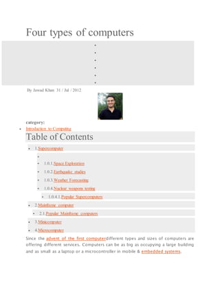 Four types of computers






By Jawad Khan 31 / Jul / 2012
category:
 Introduction to Computing
Table of Contents
 1.Supercomputer

 1.0.1.Space Exploration
 1.0.2.Earthquake studies
 1.0.3.Weather Forecasting
 1.0.4.Nuclear weapons testing
 1.0.4.1.Popular Supercomputers
 2.Mainframe computer
 2.1.Popular Mainframe computers
 3.Minicomputer
 4.Microcomputer
Since the advent of the first computerdifferent types and sizes of computers are
offering different services. Computers can be as big as occupying a large building
and as small as a laptop or a microcontroller in mobile & embedded systems.
 