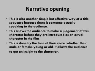 Narrative opening
• This is also another simple but effective way of a title
sequence because there is someone actually
speaking to the audience.
• This allows the audience to make a judgement of this
character before they are introduced as an actual
character in the film
• This is done by the tone of their voice, whether their
male or female, young or old. It allows the audience
to get an insight to the character.
 