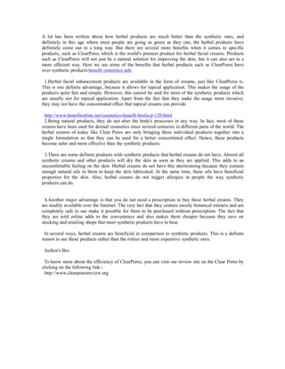 A lot has been written about how herbal products are much better than the synthetic ones, and
definitely in this age where most people are going as green as they can, the herbal products have
definitely come out in a long way. But there are several more benefits when it comes to specific
products, such as ClearPores which is the world's premier product for herbal facial creams. Products
such as ClearPores will not just be a natural solution for improving the skin, but it can also act in a
more efficient way. Here we see some of the benefits that herbal products such as ClearPores have
over synthetic products.benefit cosmetics sale

 1.Herbal facial enhancement products are available in the form of creams, just like ClearPores is.
This is one definite advantage, because it allows for topical application. This makes the usage of the
products quite fast and simple. However, this cannot be said for most of the synthetic products which
are usually not for topical application. Apart from the fact that they make the usage more invasive,
they may not have the concentrated effect that topical creams can provide.

 http://www.benefitonline.net/cosmetics-benefit-hoola-p-120.html
 2.Being natural products, they do not alter the body's processes in any way. In fact, most of these
creams have been used for dermal cosmetics since several centuries in different parts of the world. The
herbal creams of today like Clear Pores are only bringing these individual products together into a
single formulation so that they can be used for a better concentrated effect. Hence, these products
become safer and more effective than the synthetic products.

 3.There are some definite products with synthetic products that herbal creams do not have. Almost all
synthetic creams and other products will dry the skin as soon as they are applied. This adds to an
uncomfortable feeling on the skin. Herbal creams do not have this shortcoming because they contain
enough natural oils in them to keep the skin lubricated. At the same time, these oils have beneficial
properties for the skin. Also, herbal creams do not trigger allergies in people the way synthetic
products can do.


 4.Another major advantage is that you do not need a prescription to buy these herbal creams. They
are readily available over the Internet. The very fact that they contain mostly botanical extracts and are
completely safe to use make it possible for them to be purchased without prescription. The fact that
they are sold online adds to the convenience and also makes them cheaper because they save on
stocking and retailing shops that most synthetic products have to bear.

 In several ways, herbal creams are beneficial in comparison to synthetic products. This is a definite
reason to use these products rather than the riskier and more expensive synthetic ones.

 Author's Bio:

 To know more about the efficiency of ClearPores, you can visit our review site on the Clear Pores by
clicking on the following link:-
 http://www.clearporesreview.org.
 