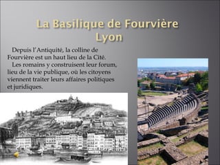 Depuis l’Antiquité, la colline de Fourvière est un haut lieu de la Cité.  Les romains y construisent leur forum, lieu de la vie publique, où les citoyens viennent traiter leurs affaires politiques et juridiques. 