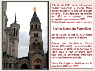 A la fin du XIXe siècle les Lyonnais
veulent remercier la Vierge Marie
d’avoir préservé la cité de la peste
en 1643, d’une épidémie de choléra
en 1832 et – surtout - d’une
occupation prussienne en 1870.
Ils lui élèvent un sanctuaire : ce sera
Notre-Dame de Fourvière
sur la colline où dès le XIIe siècle
une chapelle lui avait été dédiée.
Conçue par l’architecte Pierre
Bossan (1814-1888), sa construction
commence en 1872 et se termine en
1894 mais il faut attendre 1964
pour que sa décoration intérieure
soit complètement achevée.
Elle a été érigée en basilique par le
pape Léon XIII en 1897.
La basilique La chapelle
 