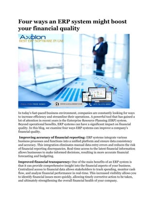 Four ways an ERP system might boost
your financial quality
In today's fast-paced business environment, companies are constantly looking for ways
to increase efficiency and streamline their operations. A powerful tool that has gained a
lot of attention in recent years is the Enterprise Resource Planning (ERP) system.
Beyond operational benefits, ERP systems can have a significant impact on financial
quality. In this blog, we examine four ways ERP systems can improve a company's
financial quality.
Improving accuracy of financial reporting: ERP systems integrate various
business processes and functions into a unified platform and ensure data consistency
and accuracy. This integration eliminates manual data entry errors and reduces the risk
of financial reporting discrepancies. Real-time access to the latest financial information
allows businesses to make informed decisions, resulting in more accurate financial
forecasting and budgeting.
Improved financial transparency: One of the main benefits of an ERP system is
that it can provide comprehensive insight into the financial aspects of your business.
Centralized access to financial data allows stakeholders to track spending, monitor cash
flow, and analyze financial performance in real-time. This increased visibility allows you
to identify financial issues more quickly, allowing timely corrective action to be taken,
and ultimately strengthening the overall financial health of your company.
 