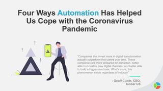 Four Ways Automation Has Helped
Us Cope with the Coronavirus
Pandemic
“Companies that invest more in digital transformation
actually outperform their peers over time. These
companies are more prepared for disruption, better
able to monetize new digital channels, and better able
to build a bigger user base. What’s more, this
phenomenon exists regardless of industry.”
- Geoff Cubitt, CEO,
Isobar US
 