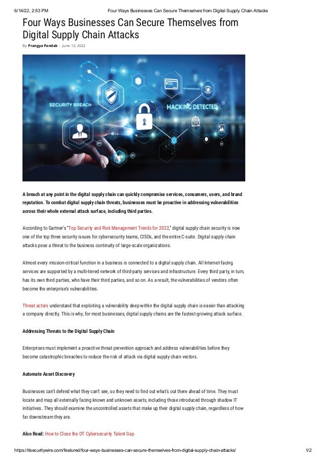 6/14/22, 2:53 PM Four Ways Businesses Can Secure Themselves from Digital Supply Chain Attacks
https://itsecuritywire.com/featured/four-ways-businesses-can-secure-themselves-from-digital-supply-chain-attacks/ 1/2
Four Ways Businesses Can Secure Themselves from
Digital Supply Chain Attacks
A breach at any point in the digital supply chain can quickly compromise services, consumers, users, and brand
reputation. To combat digital supply chain threats, businesses must be proactive in addressing vulnerabilities
across their whole external attack surface, including third parties.
According to Gartner’s “Top Security and Risk Management Trends for 2022,” digital supply chain security is now
one of the top three security issues for cybersecurity teams, CISOs, and the entire C-suite. Digital supply chain
attacks pose a threat to the business continuity of large-scale organizations. 
Almost every mission-critical function in a business is connected to a digital supply chain. All Internet-facing
services are supported by a multi-tiered network of third-party services and infrastructure. Every third party, in turn,
has its own third parties, who have their third parties, and so on. As a result, the vulnerabilities of vendors often
become the enterprise’s vulnerabilities.
Threat actors understand that exploiting a vulnerability deep within the digital supply chain is easier than attacking
a company directly. This is why, for most businesses, digital supply chains are the fastest-growing attack surface.
Addressing Threats to the Digital Supply Chain
Enterprises must implement a proactive threat prevention approach and address vulnerabilities before they
become catastrophic breaches to reduce the risk of attack via digital supply chain vectors. 
Automate Asset Discovery 
Businesses can’t defend what they can’t see, so they need to find out what’s out there ahead of time. They must
locate and map all externally facing known and unknown assets, including those introduced through shadow IT
initiatives. They should examine the uncontrolled assets that make up their digital supply chain, regardless of how
far downstream they are.
Also Read: How to Close the OT Cybersecurity Talent Gap
By Prangya Pandab - June 13, 2022
 