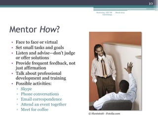 Mentor How?
• Face to face or virtual
• Set small tasks and goals
• Listen and advise—don’t judge
or offer solutions
• Provide frequent feedback, not
just affirmation
• Talk about professional
development and training
• Possible activities:
▫ Skype
▫ Phone conversations
▫ Email correspondence
▫ Attend an event together
▫ Meet for coffee
March 2015Mentoring | STC NE
InterChange
10
© Huntstock - Fotolia.com
 