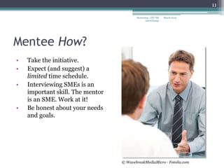 Mentee How?
• Take the initiative.
• Expect (and suggest) a
limited time schedule.
• Interviewing SMEs is an
important skill. The mentor
is an SME. Work at it!
• Be honest about your needs
and goals.
March 2015Mentoring | STC NE
InterChange
11
© WavebreakMediaMicro - Fotolia.com
 