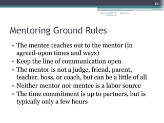 Mentoring Ground Rules
• The mentee reaches out to the mentor (in
agreed-upon times and ways)
• Keep the line of communication open
• The mentor is not a judge, friend, parent,
teacher, boss, or coach, but can be a little of all
• Neither mentor nor mentee is a labor source
• The time commitment is up to partners, but is
typically only a few hours
March 2015
12
Mentoring | STC NE
InterChange
 