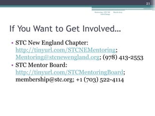 If You Want to Get Involved…
• STC New England Chapter:
http://tinyurl.com/STCNEMentoring;
Mentoring@stcnewengland.org; (978) 413-2553
• STC Mentor Board:
http://tinyurl.com/STCMentoringBoard;
membership@stc.org; +1 (703) 522-4114
March 2015
21
Mentoring | STC NE
InterChange
 