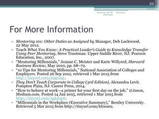 For More Information
• Mentoring 101: Other Duties as Assigned by Manager, Deb Lockwood,
22 May 2012.
• Teach What You Know: A Practical Leader’s Guide to Knowledge Transfer
Using Peer Mentoring, Steve Trautman. Upper Saddle River, NJ: Pearson
Education, Inc., 2007.
• “Mentoring Millennials,” Jeanne C. Meister and Karie Willyerd, Harvard
Business Review, May 2010, pp. 68–72.
• “10 Tips for Mentoring Millennials,” National Association of Colleges and
Employers. Posted 26 Sep 2012, retrieved 1 Mar 2015 from
http://tinyurl.com/n9gvzqr.
• They Don’t Teach Corporate in College (3rd Edition), Alexandra Levit.
Pompton Plain, NJ: Career Press, 2014.
• “How to behave at work—a primer for your first day on the job,” @Jason,
Medium.com. Posted 14 Jan 2015, retrieved 1 Mar 2015 from
http://tinyurl.com/ngkdqe6.
• “Millennials in the Workplace (Executive Summary),” Bentley University.
Retrieved 5 Mar 2015 from http://tinyurl.com/kfooaru.
March 2015
22
Mentoring | STC NE
InterChange
 