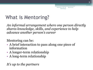 What is Mentoring?
An informal arrangement where one person directly
shares knowledge, skills, and experience to help
advance another person’s career
Mentoring can be:
• A brief interaction to pass along one piece of
information
• A longer-term relationship
• A long-term relationship
It’s up to the partners
March 2015
3
Mentoring | STC NE
InterChange
 