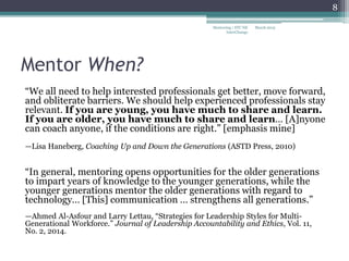 Mentor When?
“We all need to help interested professionals get better, move forward,
and obliterate barriers. We should help experienced professionals stay
relevant. If you are young, you have much to share and learn.
If you are older, you have much to share and learn… [A]nyone
can coach anyone, if the conditions are right.” [emphasis mine]
—Lisa Haneberg, Coaching Up and Down the Generations (ASTD Press, 2010)
“In general, mentoring opens opportunities for the older generations
to impart years of knowledge to the younger generations, while the
younger generations mentor the older generations with regard to
technology… [This] communication … strengthens all generations.”
—Ahmed Al-Asfour and Larry Lettau, “Strategies for Leadership Styles for Multi-
Generational Workforce.” Journal of Leadership Accountability and Ethics, Vol. 11,
No. 2, 2014.
March 2015Mentoring | STC NE
InterChange
8
 