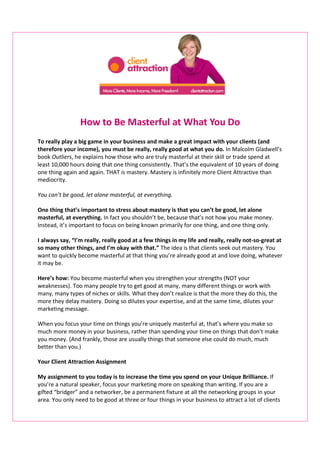 How to Be Masterful at What You Do
To really play a big game in your business and make a great impact with your clients (and
therefore your income), you must be really, really good at what you do. In Malcolm Gladwell’s
book Outliers, he explains how those who are truly masterful at their skill or trade spend at
least 10,000 hours doing that one thing consistently. That’s the equivalent of 10 years of doing
one thing again and again. THAT is mastery. Mastery is infinitely more Client Attractive than
mediocrity.
You can’t be good, let alone masterful, at everything.
One thing that’s important to stress about mastery is that you can’t be good, let alone
masterful, at everything. In fact you shouldn’t be, because that’s not how you make money.
Instead, it’s important to focus on being known primarily for one thing, and one thing only.
I always say, “I’m really, really good at a few things in my life and really, really not-so-great at
so many other things, and I’m okay with that.” The idea is that clients seek out mastery. You
want to quickly become masterful at that thing you’re already good at and love doing, whatever
it may be.
Here’s how: You become masterful when you strengthen your strengths (NOT your
weaknesses). Too many people try to get good at many, many different things or work with
many, many types of niches or skills. What they don’t realize is that the more they do this, the
more they delay mastery. Doing so dilutes your expertise, and at the same time, dilutes your
marketing message.
When you focus your time on things you’re uniquely masterful at, that’s where you make so
much more money in your business, rather than spending your time on things that don’t make
you money. (And frankly, those are usually things that someone else could do much, much
better than you.)
Your Client Attraction Assignment
My assignment to you today is to increase the time you spend on your Unique Brilliance. If
you’re a natural speaker, focus your marketing more on speaking than writing. If you are a
gifted “bridger” and a networker, be a permanent fixture at all the networking groups in your
area. You only need to be good at three or four things in your business to attract a lot of clients
 