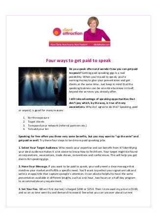Four ways to get paid to speak 
Do you speak often and wonder how you can get paid 
to speak? Getting paid speaking gigs is a real 
possibility. When you’re paid to speak, you’re 
earning money to give your presentation and get 
clients at the same time. Just keep in mind that the 
speaking business can be an entire business in itself, 
beyond the services you already offer. 
I still take advantage of speaking opportunities that 
don’t pay which, by the way, is true of many 
associations. Why do I agree to do this? Speaking, paid 
or unpaid, is good for many reasons: 
1. For the exposure 
2. To get clients 
3. To expand your network (referral partners etc.) 
4. To build your list 
Speaking for free offers you these very same benefits, but you may want to “up the ante” and 
get paid as well. Try these four steps to land more paid speaking jobs. 
1. Select Your Target Audience. Who needs your expertise and can benefit from it? Identifying 
your ideal audience makes it a lot easier to know how to find them. Your target might be found 
at corporations, associations, trade shows, conventions and conferences. This will help you get 
clients for speaking gigs. 
2. Hone Your Message. If you want to be paid to speak, you really need a clear message that 
matches your market and fulfills a specific need. You’ll want to perfect your signature talk and 
write a snappy title that captures people’s attention. It can also be helpful to have the same 
presentation available in different lengths, such as one hour, two hours or a half-day program 
to accommodate any requirement. 
3. Set Your Fee. When I first started, I charged $200 or $250. Then I increased my price to $500, 
and so on as time went by and demand increased. See what you can uncover about current 
 