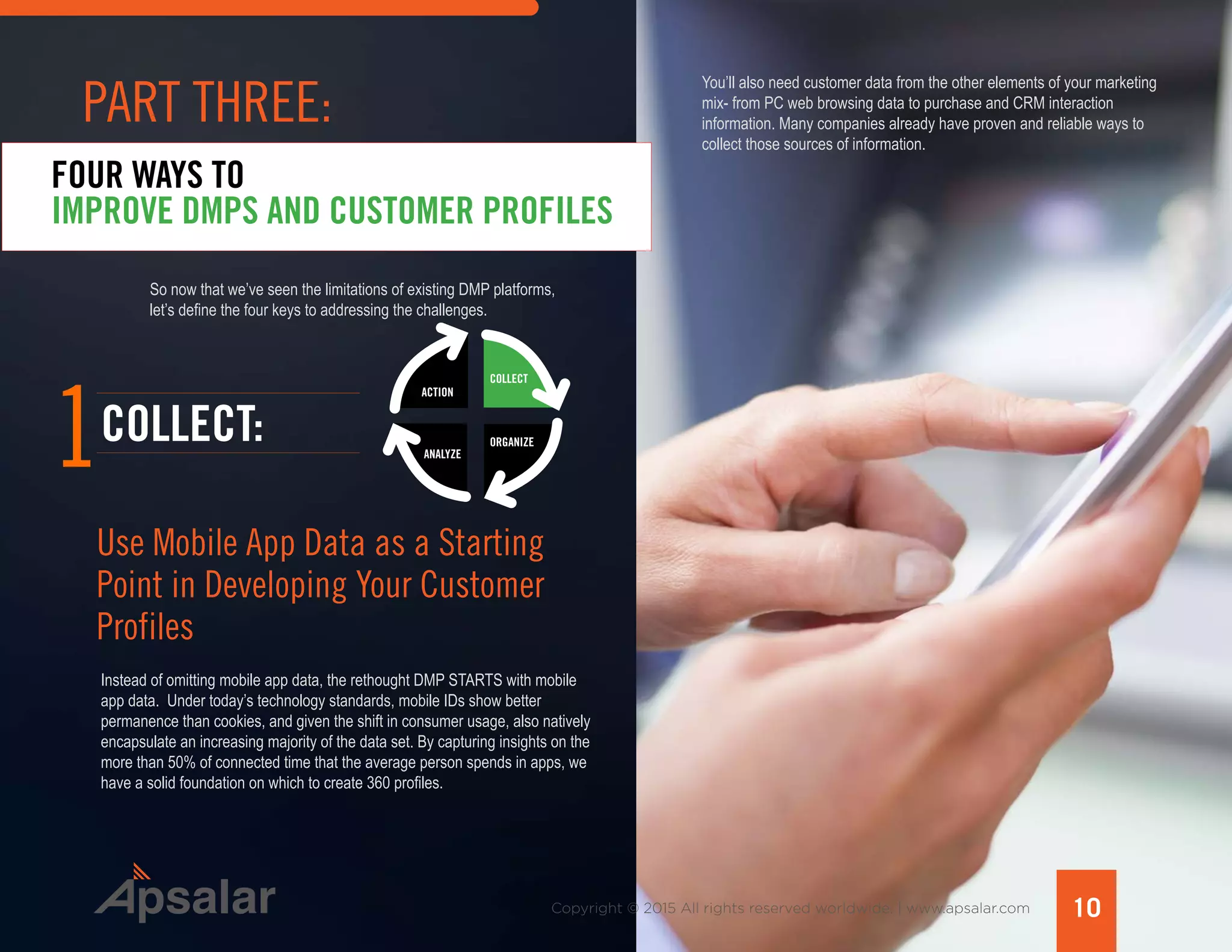 Copyright © 2015 All rights reserved worldwide. | www.apsalar.com
So now that we’ve seen the limitations of existing DMP platforms,
let’s define the four keys to addressing the challenges.
FOUR WAYS TO
IMPROVE DMPS AND CUSTOMER PROFILES
1
Instead of omitting mobile app data, the rethought DMP STARTS with mobile
app data. Under today’s technology standards, mobile IDs show better
permanence than cookies, and given the shift in consumer usage, also natively
encapsulate an increasing majority of the data set. By capturing insights on the
more than 50% of connected time that the average person spends in apps, we
have a solid foundation on which to create 360 profiles.
COLLECT:
Use Mobile App Data as a Starting
Point in Developing Your Customer
Profiles
ACTION
ANALYZE
ORGANIZE
COLLECT
You’ll also need customer data from the other elements of your marketing
mix- from PC web browsing data to purchase and CRM interaction
information. Many companies already have proven and reliable ways to
collect those sources of information.
10
PART THREE:
 