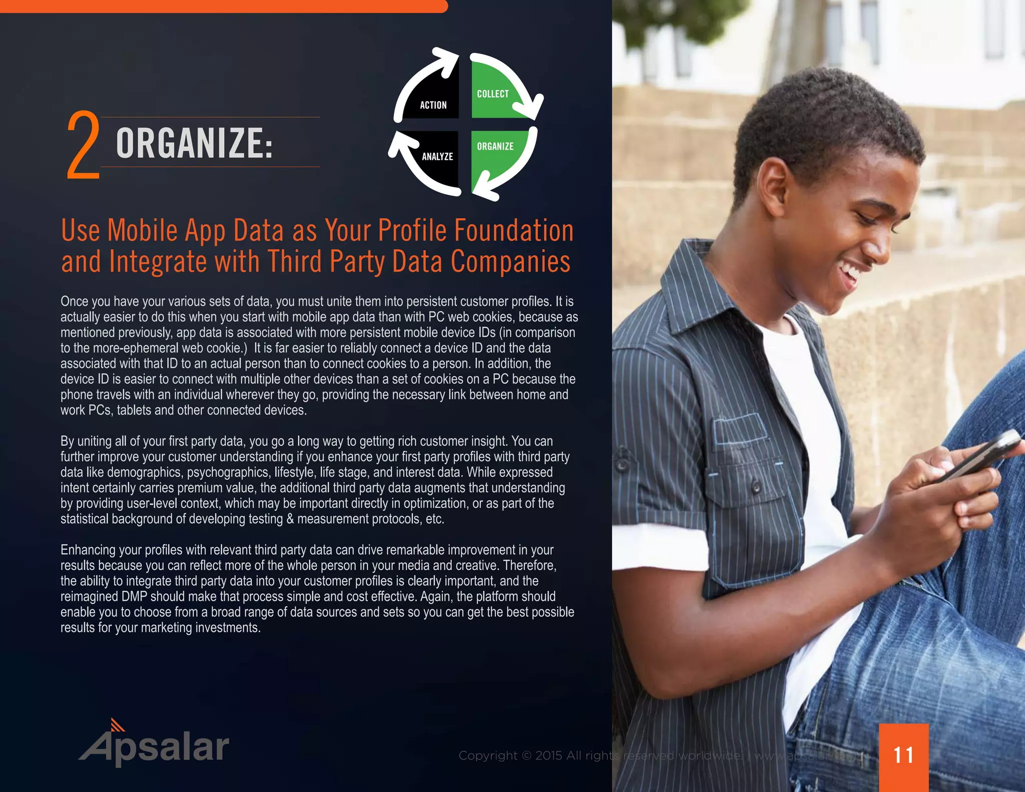 Copyright © 2015 All rights reserved worldwide. | www.apsalar.com 11
Use Mobile App Data as Your Profile Foundation
and Integrate with Third Party Data Companies
ORGANIZE:
2
Once you have your various sets of data, you must unite them into persistent customer profiles. It is
actually easier to do this when you start with mobile app data than with PC web cookies, because as
mentioned previously, app data is associated with more persistent mobile device IDs (in comparison
to the more-ephemeral web cookie.) It is far easier to reliably connect a device ID and the data
associated with that ID to an actual person than to connect cookies to a person. In addition, the
device ID is easier to connect with multiple other devices than a set of cookies on a PC because the
phone travels with an individual wherever they go, providing the necessary link between home and
work PCs, tablets and other connected devices.
By uniting all of your first party data, you go a long way to getting rich customer insight. You can
further improve your customer understanding if you enhance your first party profiles with third party
data like demographics, psychographics, lifestyle, life stage, and interest data. While expressed
intent certainly carries premium value, the additional third party data augments that understanding
by providing user-level context, which may be important directly in optimization, or as part of the
statistical background of developing testing & measurement protocols, etc.
Enhancing your profiles with relevant third party data can drive remarkable improvement in your
results because you can reflect more of the whole person in your media and creative. Therefore,
the ability to integrate third party data into your customer profiles is clearly important, and the
reimagined DMP should make that process simple and cost effective. Again, the platform should
enable you to choose from a broad range of data sources and sets so you can get the best possible
results for your marketing investments.
ACTION
ANALYZE
ORGANIZE
COLLECT
ACTION
ANALYZE
ORGANIZE
COLLECT
 