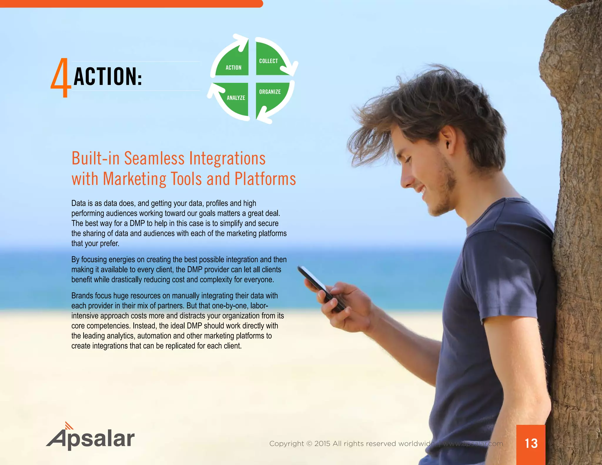 Copyright © 2015 All rights reserved worldwide. | www.apsalar.com 13
4ACTION:
Built-in Seamless Integrations
with Marketing Tools and Platforms
Data is as data does, and getting your data, profiles and high
performing audiences working toward our goals matters a great deal.
The best way for a DMP to help in this case is to simplify and secure
the sharing of data and audiences with each of the marketing platforms
that your prefer.
By focusing energies on creating the best possible integration and then
making it available to every client, the DMP provider can let all clients
benefit while drastically reducing cost and complexity for everyone.
Brands focus huge resources on manually integrating their data with
each provider in their mix of partners. But that one-by-one, labor-
intensive approach costs more and distracts your organization from its
core competencies. Instead, the ideal DMP should work directly with
the leading analytics, automation and other marketing platforms to
create integrations that can be replicated for each client.
ACTION
ANALYZE
ORGANIZE
COLLECT
 