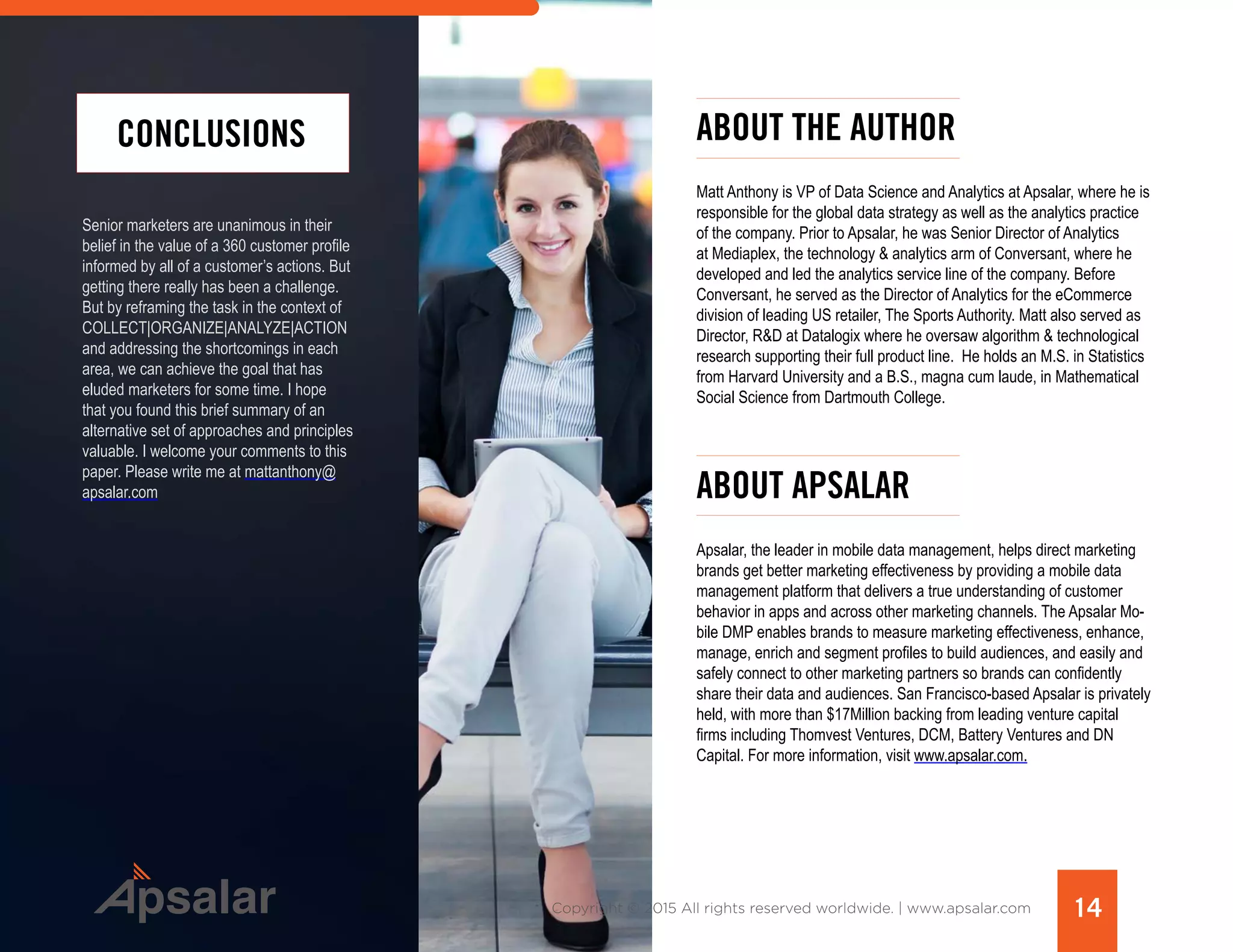 14Copyright © 2015 All rights reserved worldwide. | www.apsalar.com
Senior marketers are unanimous in their
belief in the value of a 360 customer profile
informed by all of a customer’s actions. But
getting there really has been a challenge.
But by reframing the task in the context of
COLLECT|ORGANIZE|ANALYZE|ACTION
and addressing the shortcomings in each
area, we can achieve the goal that has
eluded marketers for some time. I hope
that you found this brief summary of an
alternative set of approaches and principles
valuable. I welcome your comments to this
paper. Please write me at mattanthony@
apsalar.com
CONCLUSIONS ABOUT THE AUTHOR
Matt Anthony is VP of Data Science and Analytics at Apsalar, where he is
responsible for the global data strategy as well as the analytics practice
of the company. Prior to Apsalar, he was Senior Director of Analytics
at Mediaplex, the technology & analytics arm of Conversant, where he
developed and led the analytics service line of the company. Before
Conversant, he served as the Director of Analytics for the eCommerce
division of leading US retailer, The Sports Authority. Matt also served as
Director, R&D at Datalogix where he oversaw algorithm & technological
research supporting their full product line.  He holds an M.S. in Statistics
from Harvard University and a B.S., magna cum laude, in Mathematical
Social Science from Dartmouth College.
ABOUT APSALAR
Apsalar, the leader in mobile data management, helps direct marketing
brands get better marketing effectiveness by providing a mobile data
management platform that delivers a true understanding of customer
behavior in apps and across other marketing channels. The Apsalar Mo-
bile DMP enables brands to measure marketing effectiveness, enhance,
manage, enrich and segment profiles to build audiences, and easily and
safely connect to other marketing partners so brands can confidently
share their data and audiences. San Francisco-based Apsalar is privately
held, with more than $17Million backing from leading venture capital
firms including Thomvest Ventures, DCM, Battery Ventures and DN
Capital. For more information, visit www.apsalar.com.
 
